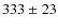 $333 \ {\pm} \ 23$