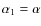 $\alpha_1=\alpha$