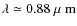 $\lambda \simeq 0.88
{\mbox{\rm ~{\mbox{$\mu$ {\rm {m}}}}}}$
