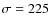 $\rm\sigma = 225$