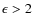 $\epsilon > 2$