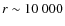 $r \sim 10~000$