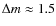 $\Delta m \approx 1.5$