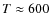 $T \approx 600$