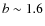 $b \sim 1.6$