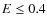 $E \le 0.4$