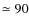 $\simeq 90$