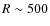 $R \sim 500$
