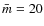 $\bar{m}=20$