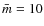 $\bar{m}=10$