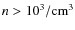 $n > 10^3 / {\rm cm}^{3}$