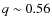 $q \sim 0.56$