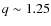 $q \sim 1.25$