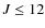 $J \leq 12$