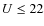 $U\le 22$