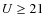 $U\ge 21$