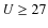 $U\ge 27$