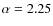 $\alpha = 2.25$
