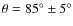 $\theta = 85^\circ \pm 5^\circ$
