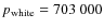 $p_{\rm white}=703~000$
