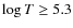 $\log T \geq
5.3$