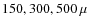 $150, 300, 500~\mu$