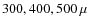 $300, 400, 500~\mu$