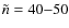 $\tilde{n} = 40{-}50$