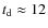 $t_{\rm d}\approx12$