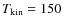 $T_{\rm kin}
= 150$