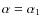 $\alpha = \alpha_{1}$