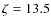 $\zeta = 13.5$