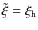 $\tilde{\xi} = \xi_{\rm h}$