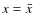 $x = \bar{x}$