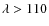 $\lambda > 110$