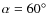 $\alpha = 60 ^\circ $