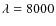 $\lambda =8000$