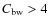 $C_{\rm bw} > 4$