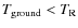 $T_{{\rm ground}} < T_{{\rm R}}$