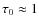 $\tau_0\approx 1$