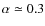 $\alpha \simeq 0.3$