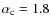 $\alpha_{\rm c} = 1.8$