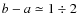 $b-a\simeq 1\div 2$