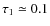 $\tau_1\simeq 0.1$