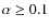 $\alpha \ge 0.1$