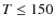 $T \leq 150$