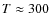 $T \approx 300$