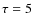 $\tau = 5$