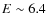$E\sim 6.4$