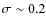 $\sigma \sim 0.2$